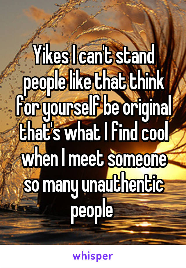 Yikes I can't stand people like that think for yourself be original that's what I find cool when I meet someone so many unauthentic people 