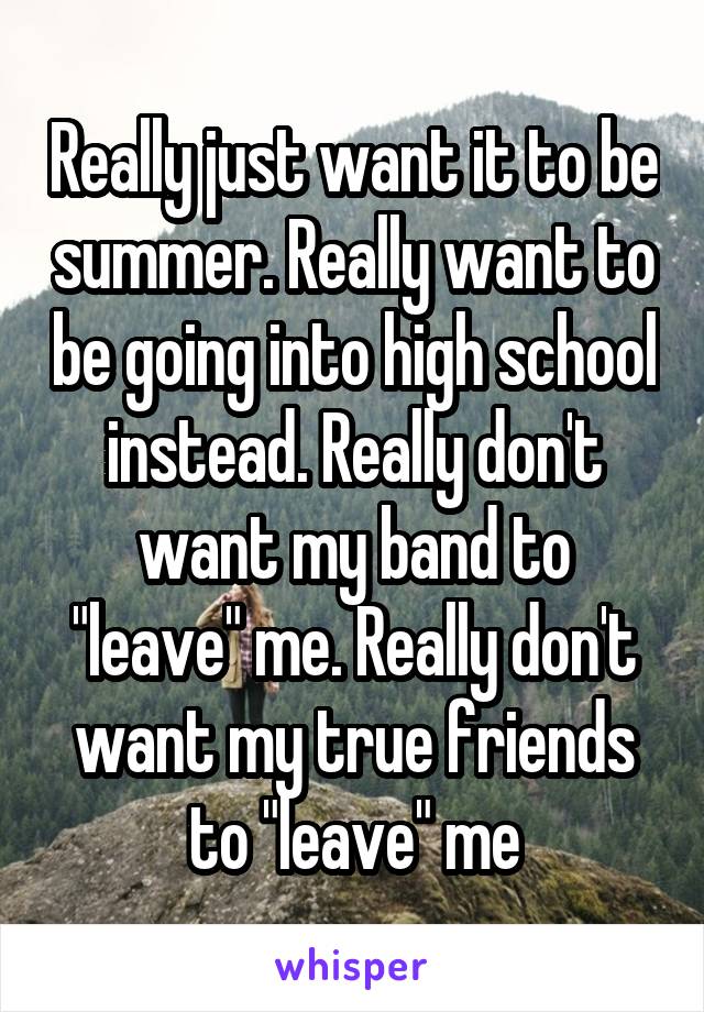 Really just want it to be summer. Really want to be going into high school instead. Really don't want my band to "leave" me. Really don't want my true friends to "leave" me