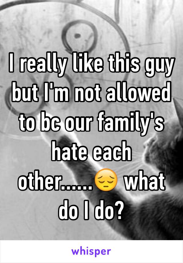 I really like this guy but I'm not allowed to bc our family's hate each other......😔 what do I do?