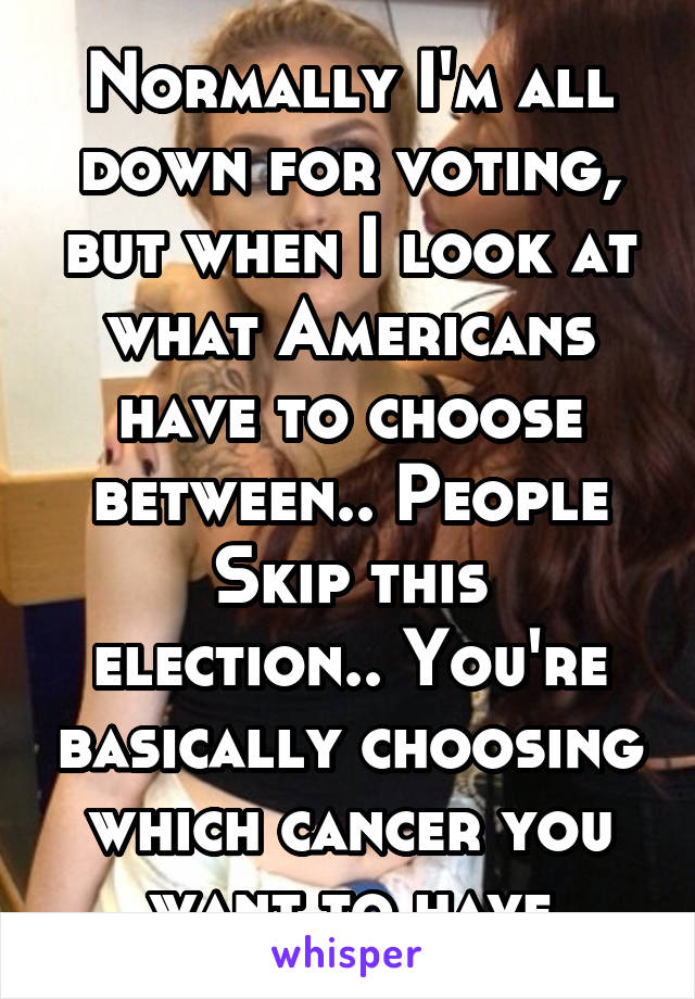 Normally I'm all down for voting, but when I look at what Americans have to choose between.. People
Skip this election.. You're basically choosing which cancer you want to have