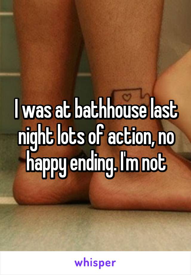 I was at bathhouse last night lots of action, no happy ending. I'm not