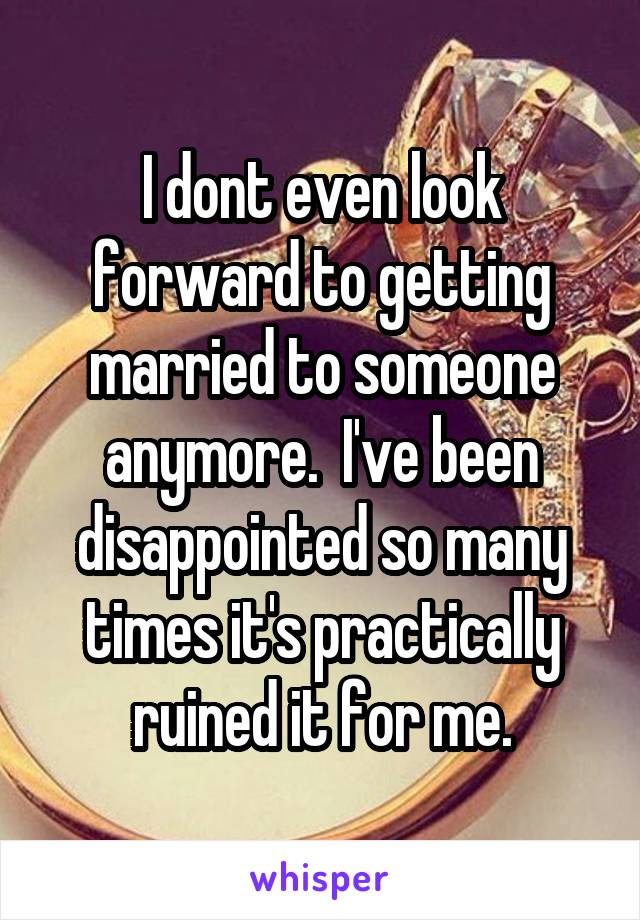 I dont even look forward to getting married to someone anymore.  I've been disappointed so many times it's practically ruined it for me.