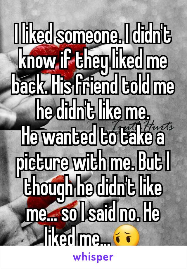 I liked someone. I didn't know if they liked me back. His friend told me he didn't like me.
He wanted to take a picture with me. But I though he didn't like me... so I said no. He liked me...😔