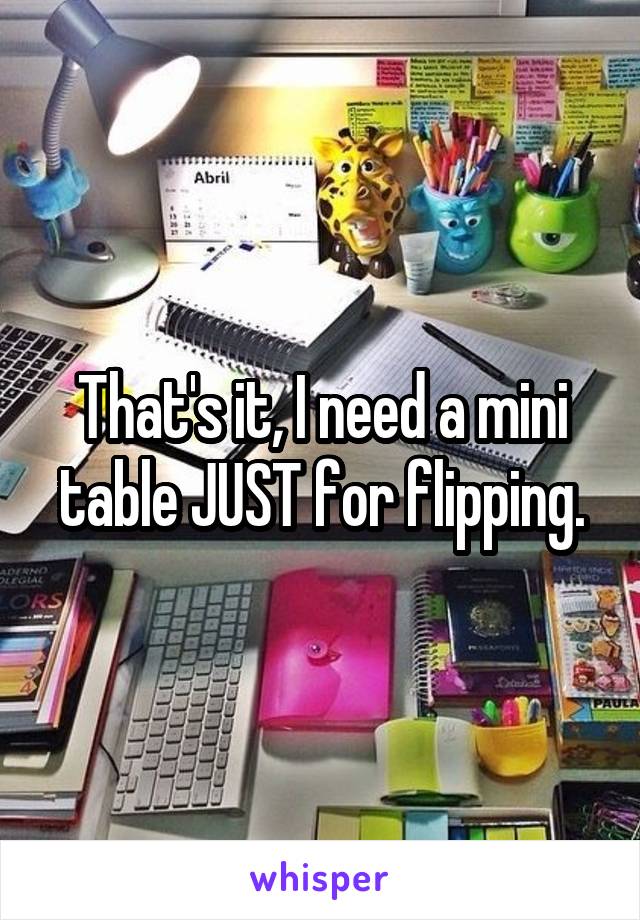 That's it, I need a mini table JUST for flipping.