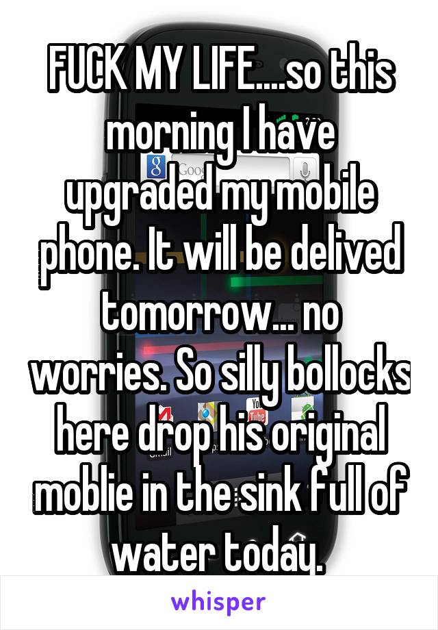 FUCK MY LIFE....so this morning I have upgraded my mobile phone. It will be delived tomorrow... no worries. So silly bollocks here drop his original moblie in the sink full of water today. 