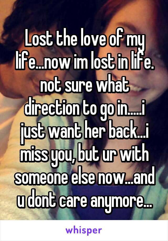 Lost the love of my life...now im lost in life. not sure what direction to go in.....i just want her back...i miss you, but ur with someone else now...and u dont care anymore...