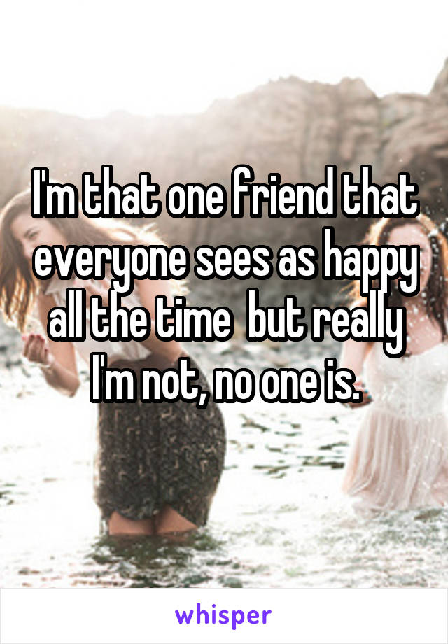 I'm that one friend that everyone sees as happy all the time  but really I'm not, no one is.
