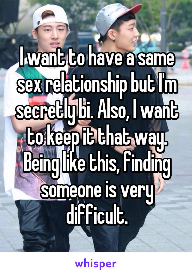 I want to have a same sex relationship but I'm secretly bi. Also, I want to keep it that way. Being like this, finding someone is very difficult.