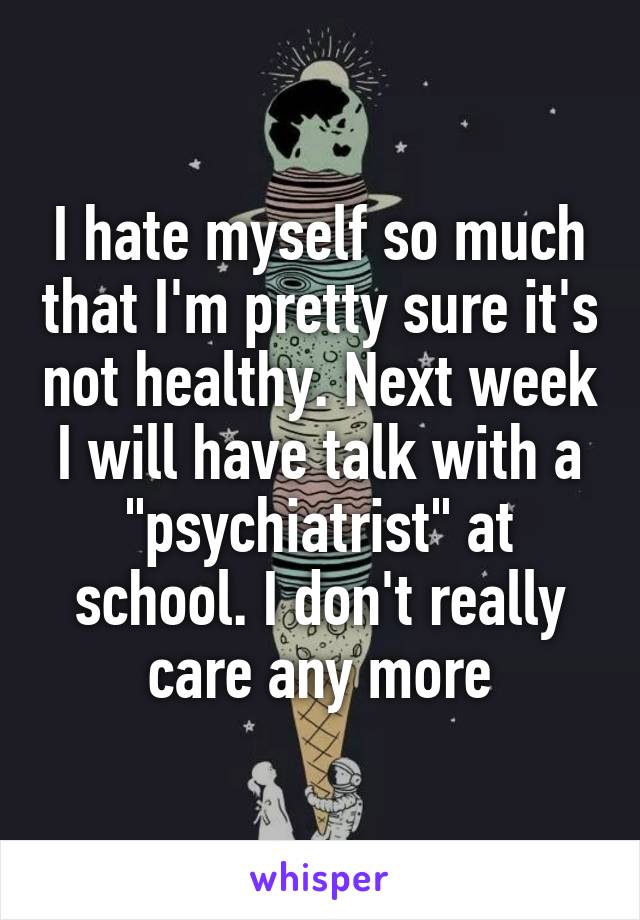 I hate myself so much that I'm pretty sure it's not healthy. Next week I will have talk with a "psychiatrist" at school. I don't really care any more