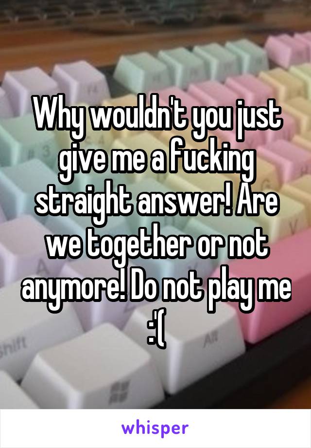 Why wouldn't you just give me a fucking straight answer! Are we together or not anymore! Do not play me :'(