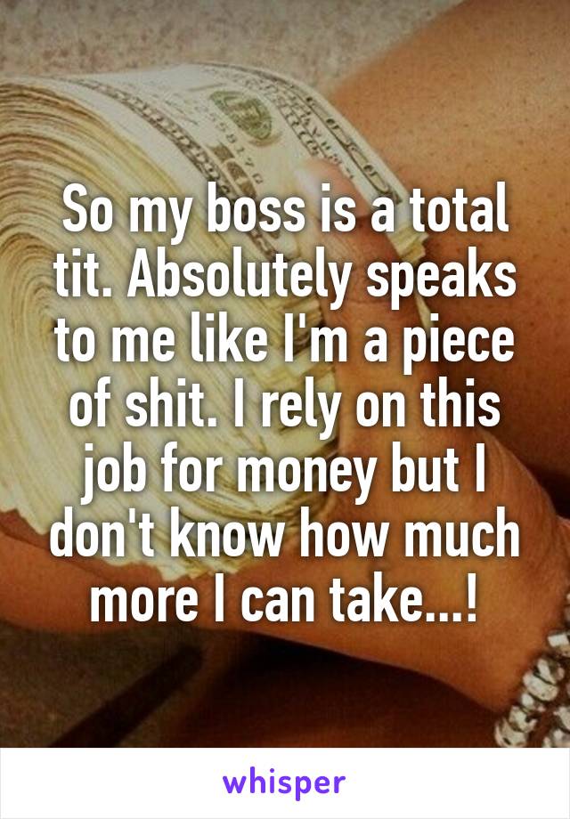 So my boss is a total tit. Absolutely speaks to me like I'm a piece of shit. I rely on this job for money but I don't know how much more I can take...!