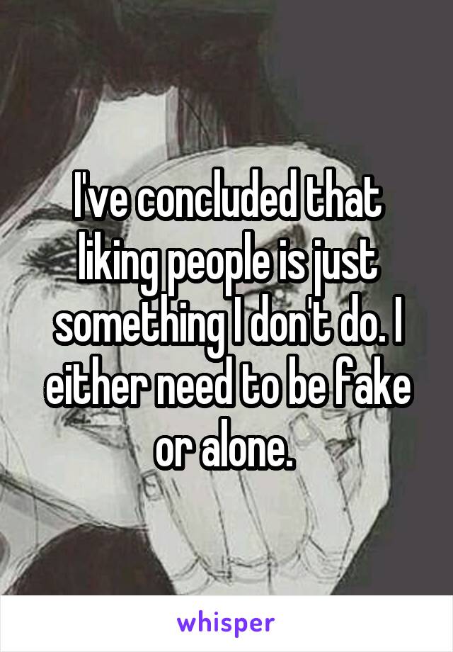 I've concluded that liking people is just something I don't do. I either need to be fake or alone. 