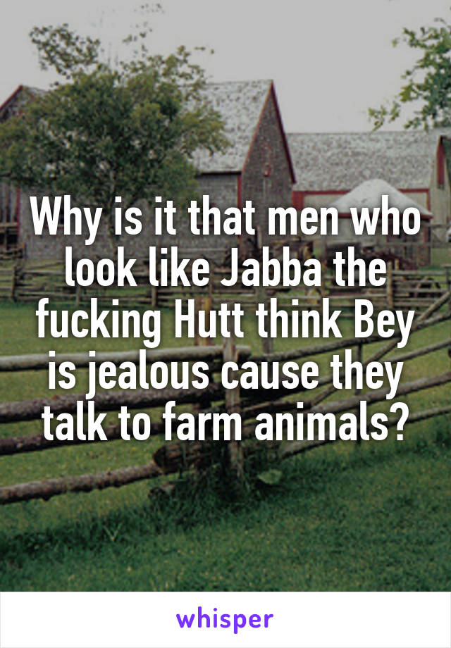 Why is it that men who look like Jabba the fucking Hutt think Bey is jealous cause they talk to farm animals?