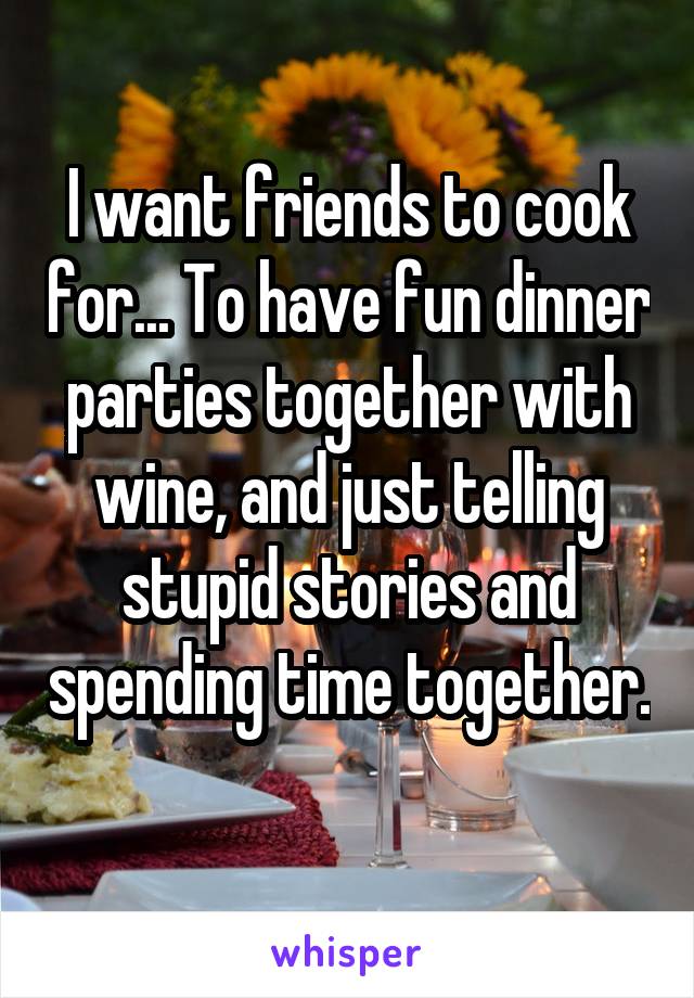 I want friends to cook for... To have fun dinner parties together with wine, and just telling stupid stories and spending time together.
