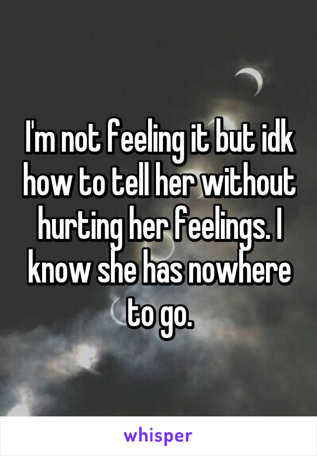 I'm not feeling it but idk how to tell her without hurting her feelings. I know she has nowhere to go.