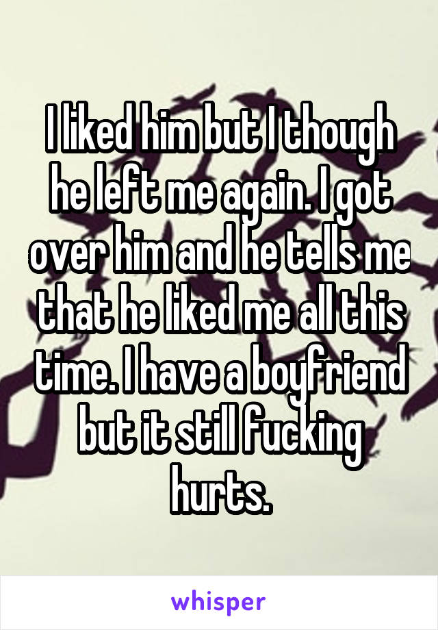 I liked him but I though he left me again. I got over him and he tells me that he liked me all this time. I have a boyfriend but it still fucking hurts.