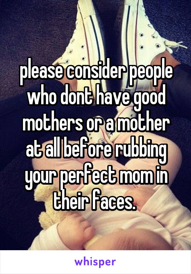 please consider people who dont have good mothers or a mother at all before rubbing your perfect mom in their faces. 