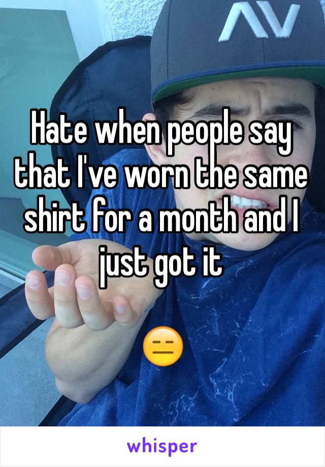 Hate when people say that I've worn the same shirt for a month and I just got it 

😑