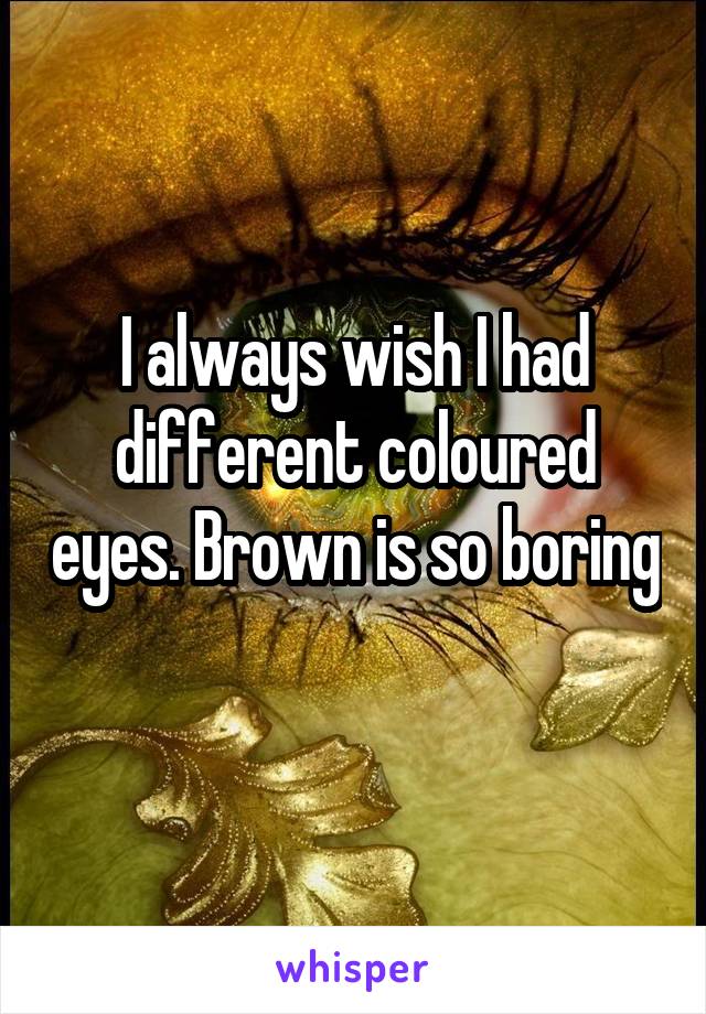 I always wish I had different coloured eyes. Brown is so boring 