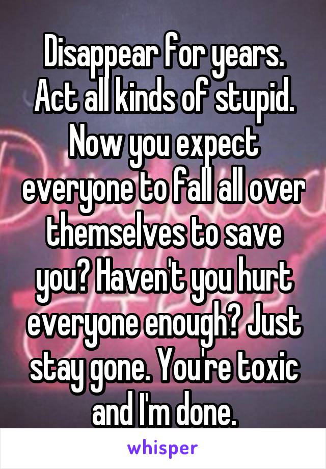 Disappear for years. Act all kinds of stupid. Now you expect everyone to fall all over themselves to save you? Haven't you hurt everyone enough? Just stay gone. You're toxic and I'm done.