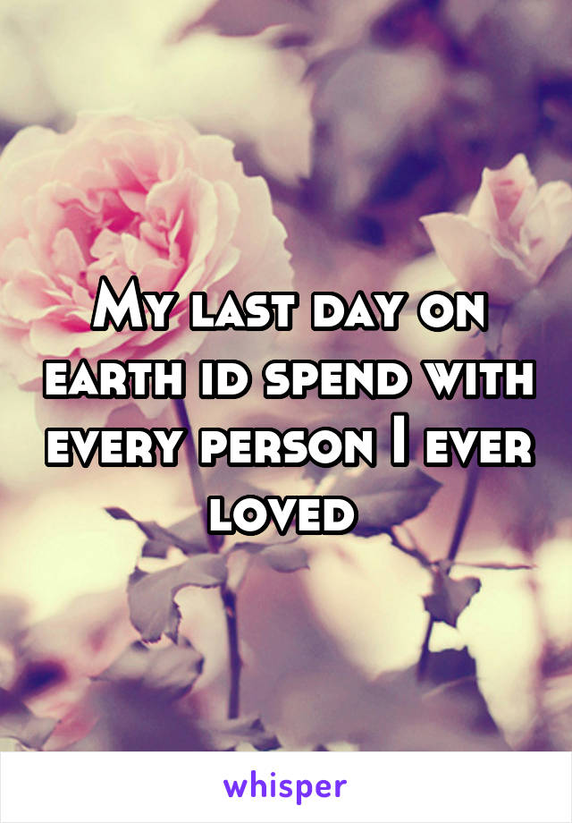 My last day on earth id spend with every person I ever loved 