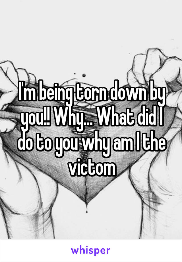 I'm being torn down by you!! Why... What did I do to you why am I the victom