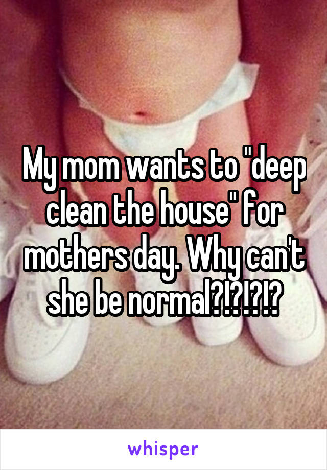 My mom wants to "deep clean the house" for mothers day. Why can't she be normal?!?!?!?