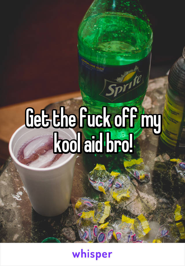 Get the fuck off my kool aid bro!