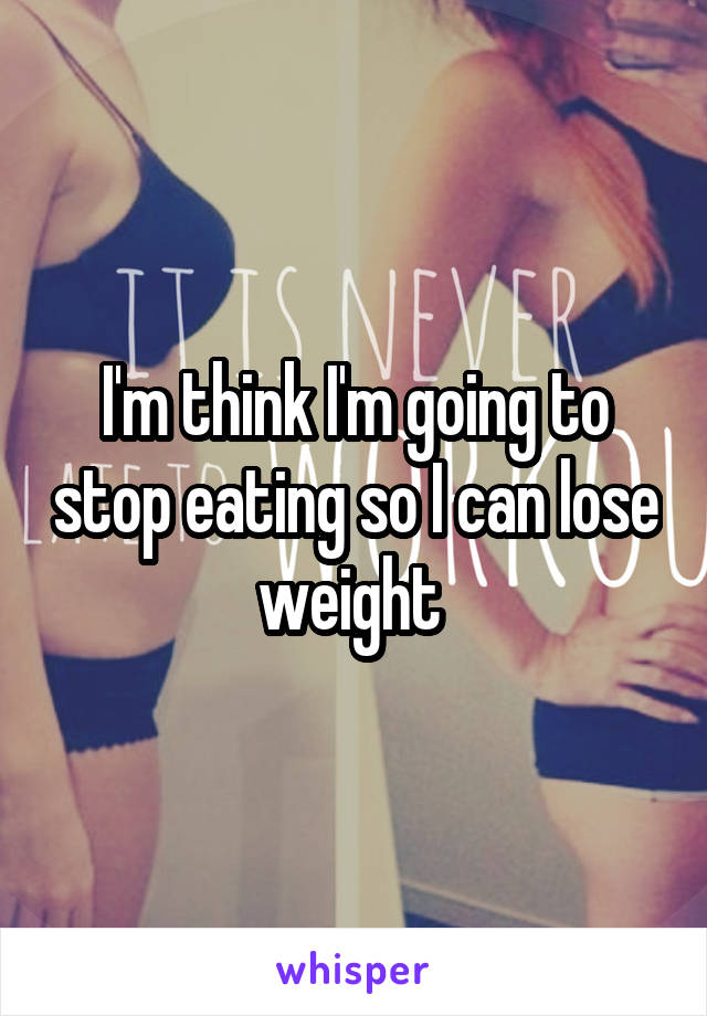 I'm think I'm going to stop eating so I can lose weight 