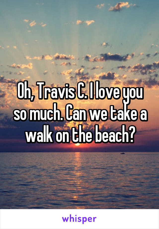 Oh, Travis C. I love you so much. Can we take a walk on the beach?