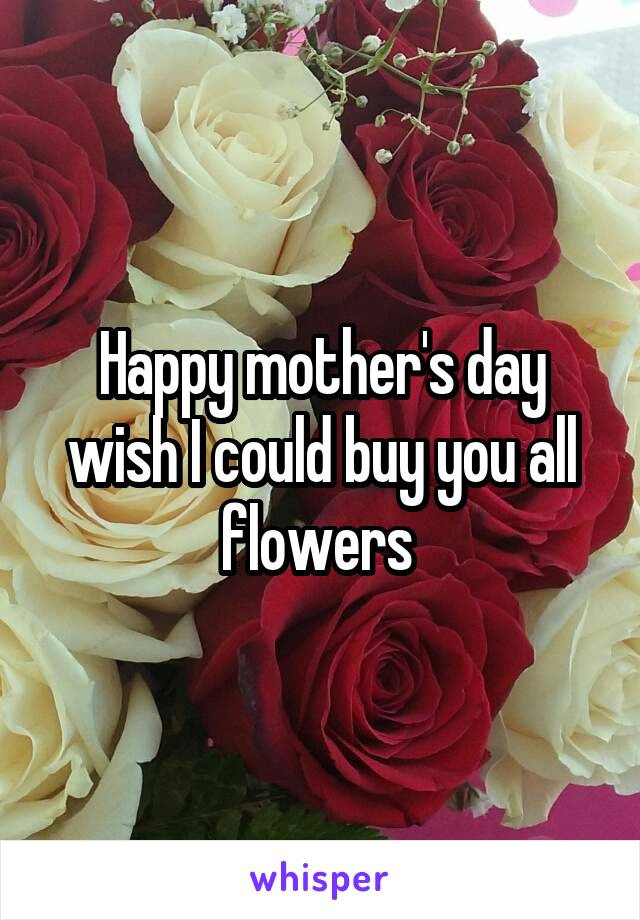 Happy mother's day wish I could buy you all flowers 