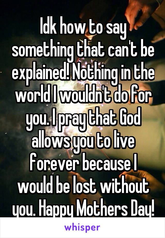 Idk how to say something that can't be explained! Nothing in the world I wouldn't do for you. I pray that God allows you to live forever because I would be lost without you. Happy Mothers Day!