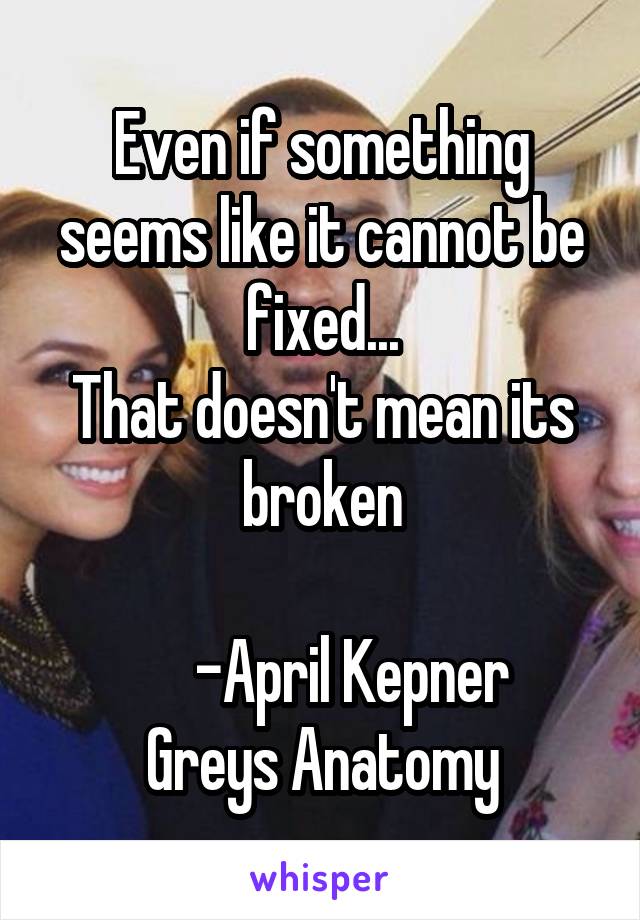 Even if something seems like it cannot be fixed...
That doesn't mean its broken

     -April Kepner
Greys Anatomy