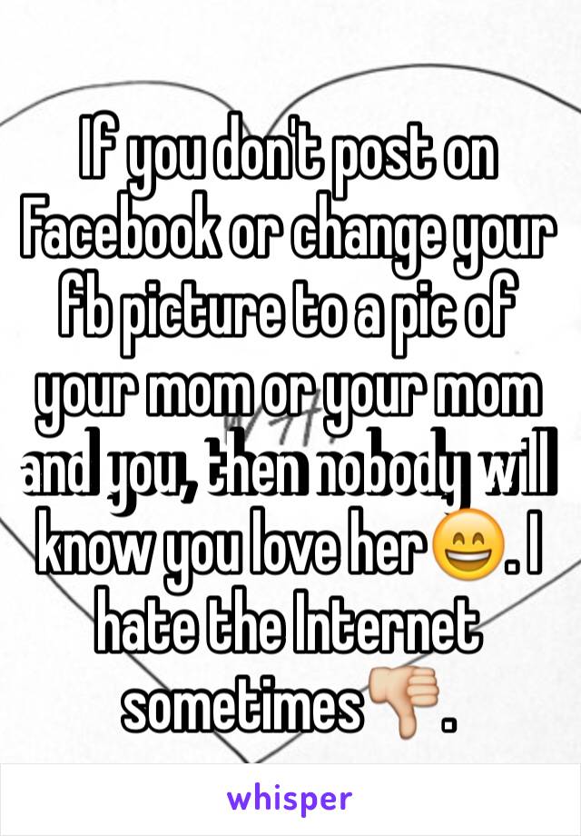 If you don't post on Facebook or change your fb picture to a pic of your mom or your mom and you, then nobody will know you love her😄. I hate the Internet sometimes👎.