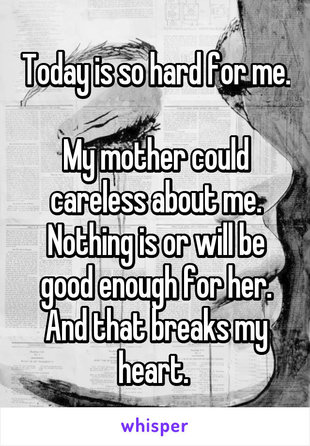 Today is so hard for me. 
My mother could careless about me.
Nothing is or will be good enough for her.
And that breaks my heart. 