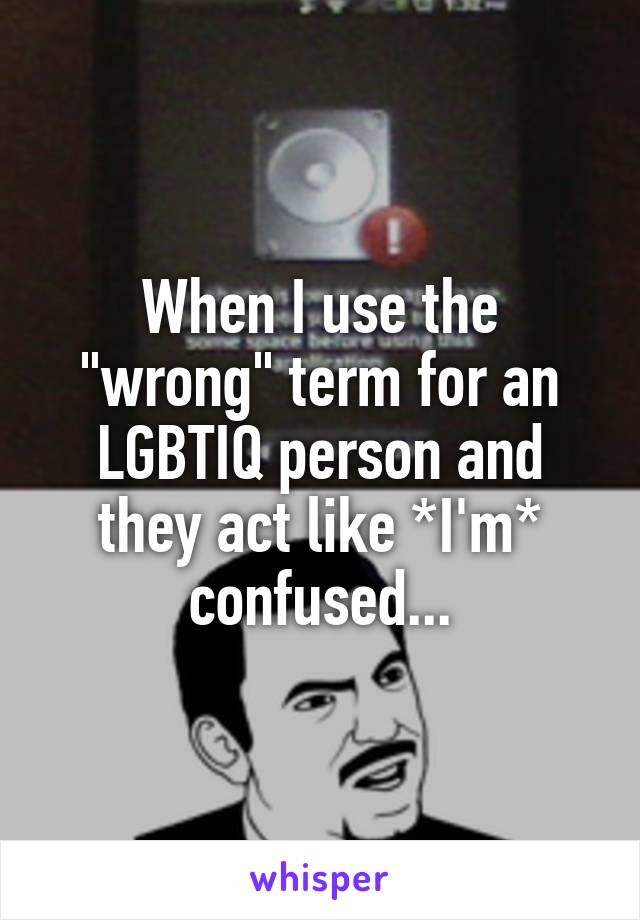 When I use the "wrong" term for an LGBTIQ person and they act like *I'm* confused...