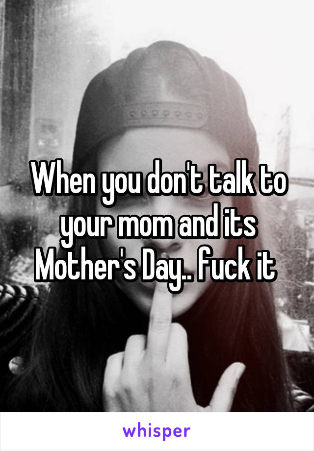 When you don't talk to your mom and its Mother's Day.. fuck it 