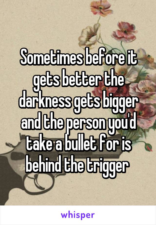 Sometimes before it gets better the darkness gets bigger and the person you'd take a bullet for is behind the trigger 