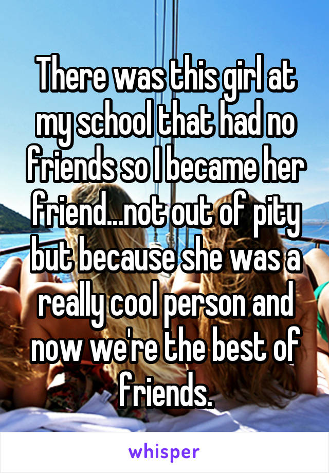 There was this girl at my school that had no friends so I became her friend...not out of pity but because she was a really cool person and now we're the best of friends.