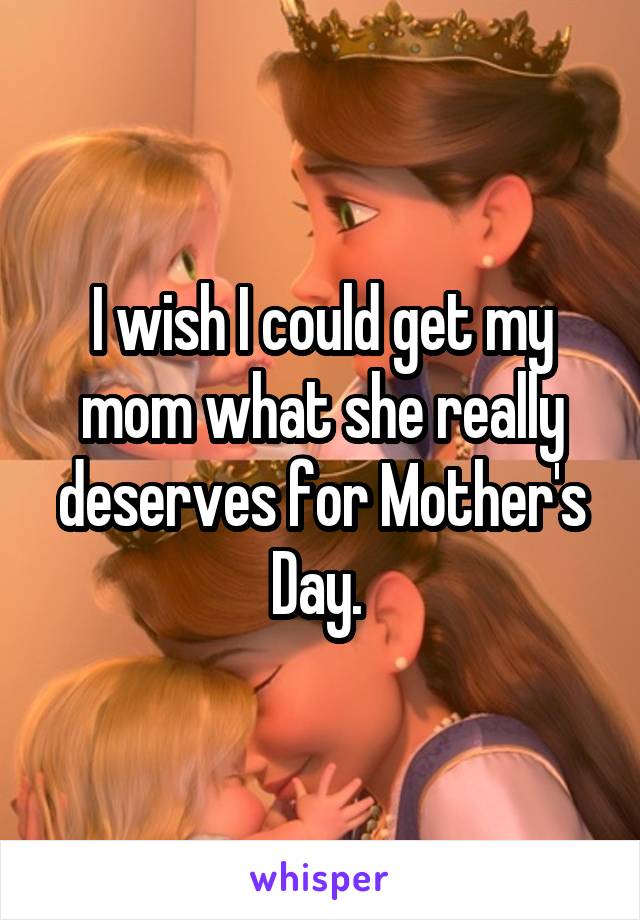 I wish I could get my mom what she really deserves for Mother's Day. 