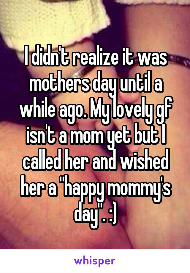 I didn't realize it was mothers day until a while ago. My lovely gf isn't a mom yet but I called her and wished her a "happy mommy's day". :)