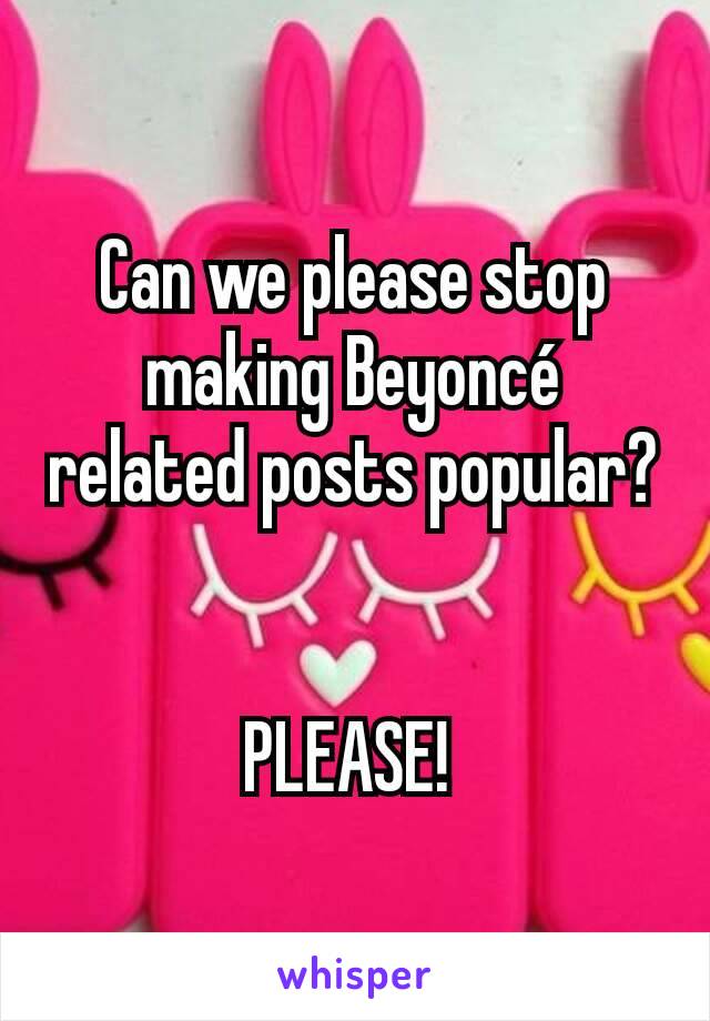 Can we please stop making Beyoncé related posts popular? 

PLEASE! 