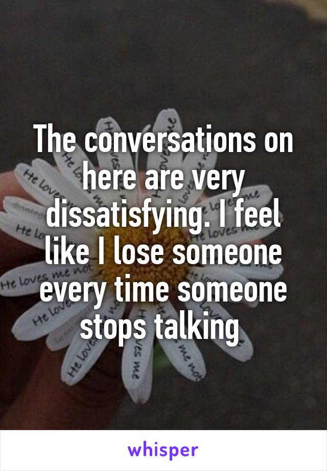 The conversations on here are very dissatisfying. I feel like I lose someone every time someone stops talking 