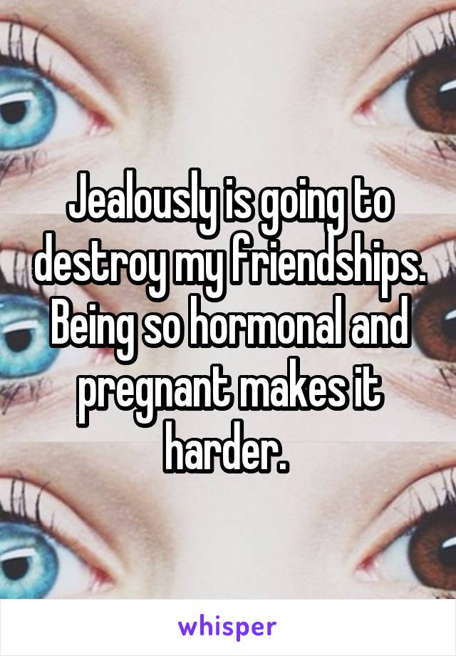 Jealously is going to destroy my friendships. Being so hormonal and pregnant makes it harder. 