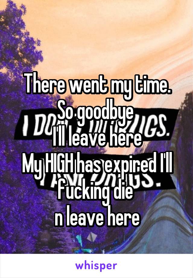 
There went my time. So goodbye 
I'll leave here
My HIGH has expired I'll fucking die 
n leave here