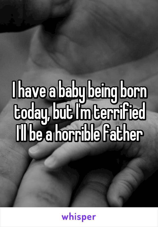 I have a baby being born today, but I'm terrified I'll be a horrible father