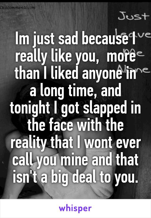 Im just sad because I really like you,  more than I liked anyone in a long time, and tonight I got slapped in the face with the reality that I wont ever call you mine and that isn't a big deal to you.