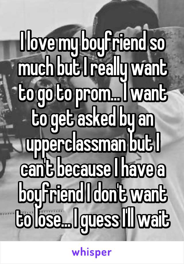 I love my boyfriend so much but I really want to go to prom... I want to get asked by an upperclassman but I can't because I have a boyfriend I don't want to lose... I guess I'll wait