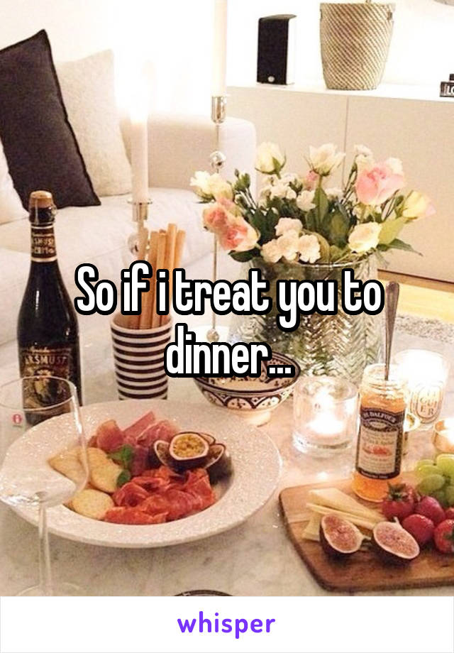 So if i treat you to dinner...