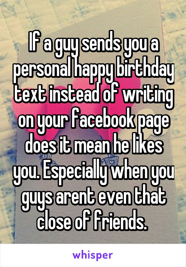 If a guy sends you a personal happy birthday text instead of writing on your facebook page does it mean he likes you. Especially when you guys arent even that close of friends. 